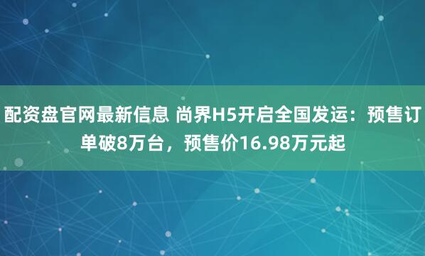 配资盘官网最新信息 尚界H5开启全国发运：预售订单破8万台，预售价16.98万元起