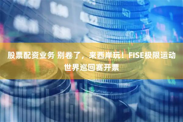 股票配资业务 别卷了，来西岸玩！FISE极限运动世界巡回赛开票