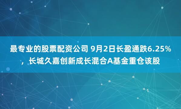 最专业的股票配资公司 9月2日长盈通跌6.25%，长城久嘉创新成长混合A基金重仓该股
