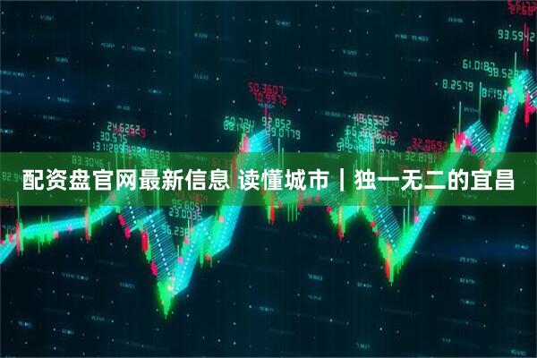 配资盘官网最新信息 读懂城市｜独一无二的宜昌
