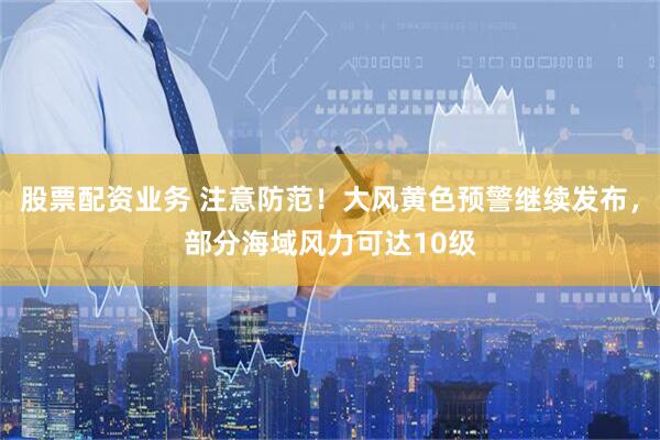 股票配资业务 注意防范！大风黄色预警继续发布，部分海域风力可达10级