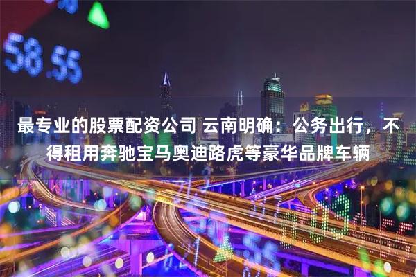 最专业的股票配资公司 云南明确：公务出行，不得租用奔驰宝马奥迪路虎等豪华品牌车辆