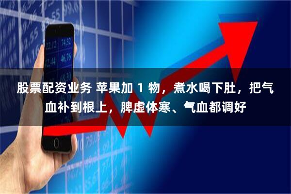 股票配资业务 苹果加 1 物，煮水喝下肚，把气血补到根上，脾虚体寒、气血都调好