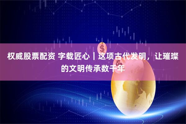 权威股票配资 字载匠心｜这项古代发明，让璀璨的文明传承数千年