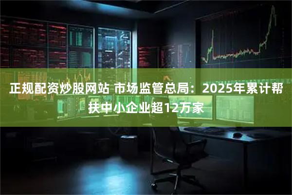 正规配资炒股网站 市场监管总局：2025年累计帮扶中小企业超12万家