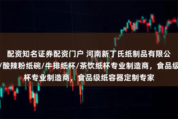 配资知名证券配资门户 河南新丁氏纸制品有限公司：热干面纸碗/酸辣粉纸碗/牛排纸杯/茶饮纸杯专业制造商，食品级纸容器定制专家