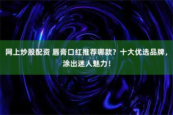 网上炒股配资 唇膏口红推荐哪款？十大优选品牌，涂出迷人魅力！