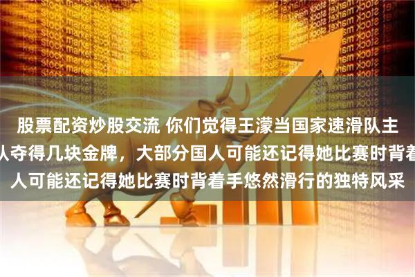 股票配资炒股交流 你们觉得王濛当国家速滑队主教练怎么样，能带领球队夺得几块金牌，大部分国人可能还记得她比赛时背着手悠然滑行的独特风采