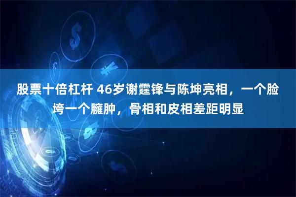 股票十倍杠杆 46岁谢霆锋与陈坤亮相，一个脸垮一个臃肿，骨相和皮相差距明显