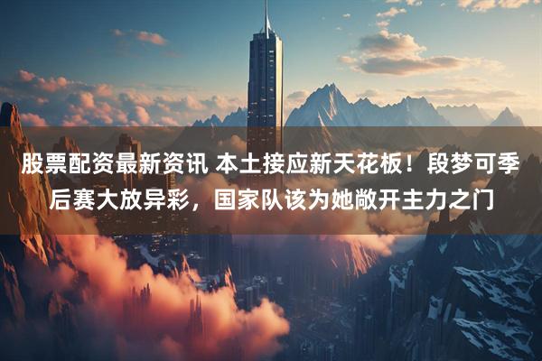 股票配资最新资讯 本土接应新天花板！段梦可季后赛大放异彩，国家队该为她敞开主力之门