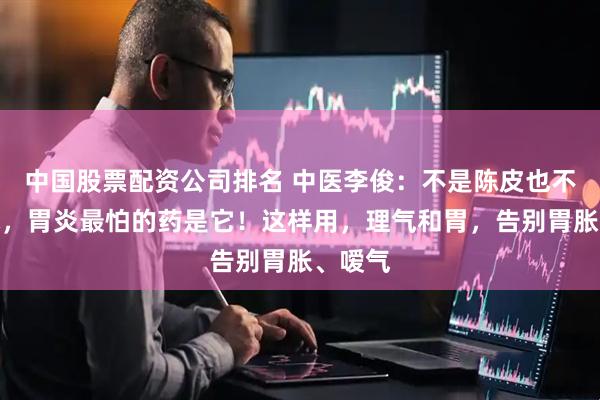 中国股票配资公司排名 中医李俊：不是陈皮也不是白术，胃炎最怕的药是它！这样用，理气和胃，告别胃胀、嗳气