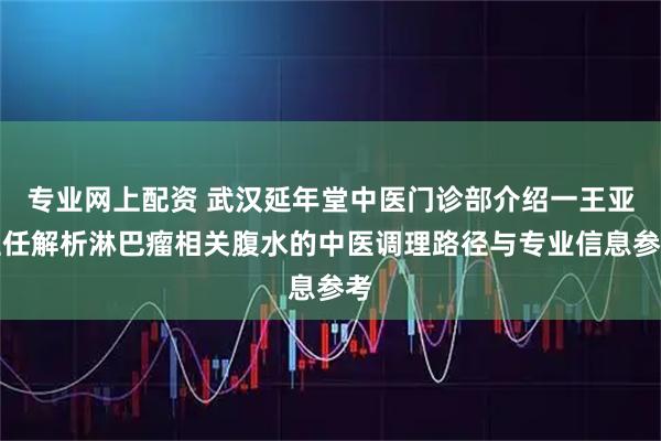 专业网上配资 武汉延年堂中医门诊部介绍一王亚主任解析淋巴瘤相关腹水的中医调理路径与专业信息参考