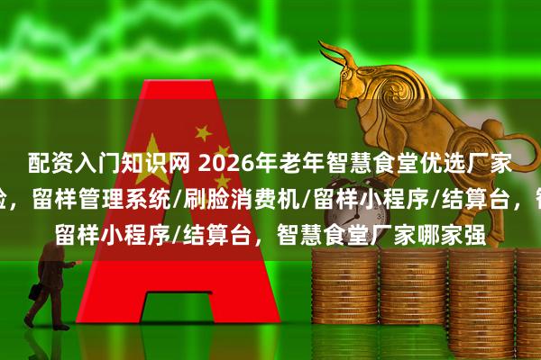 配资入门知识网 2026年老年智慧食堂优选厂家，开启便捷就餐体验，留样管理系统/刷脸消费机/留样小程序/结算台，智慧食堂厂家哪家强