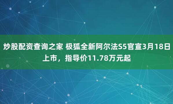 炒股配资查询之家 极狐全新阿尔法S5官宣3月18日上市，指导价11.78万元起