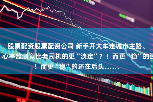 股票配资股票配资公司 新手开大车走城市主路、过复杂环岛，心率监测竟比老司机的更“淡定”？！而更“稳”的还在后头……